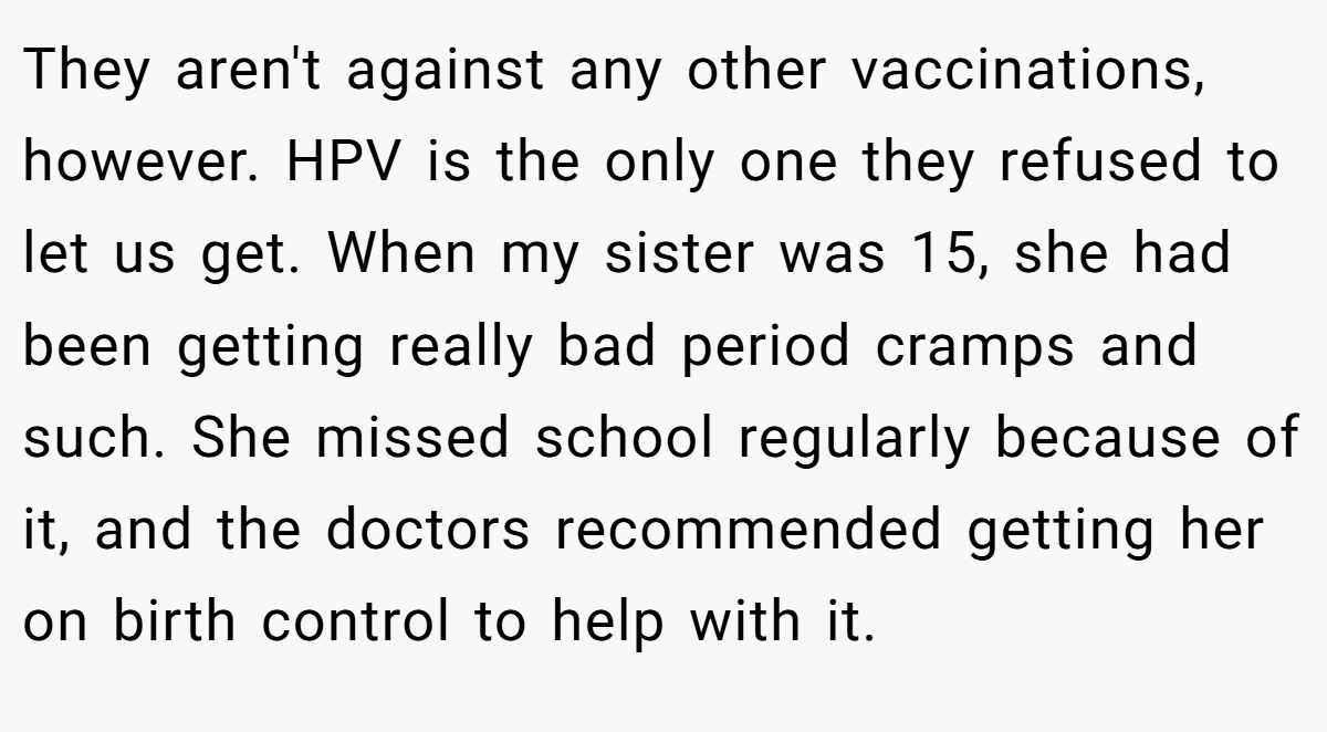 They aren't against any other vaccinations, however. HPV is the only one they refused to let us get. When my sister was 15, she had been getting really bad period cramps and such. She missed school regularly because of it, and the doctors recommended getting her on birth control to help with it.