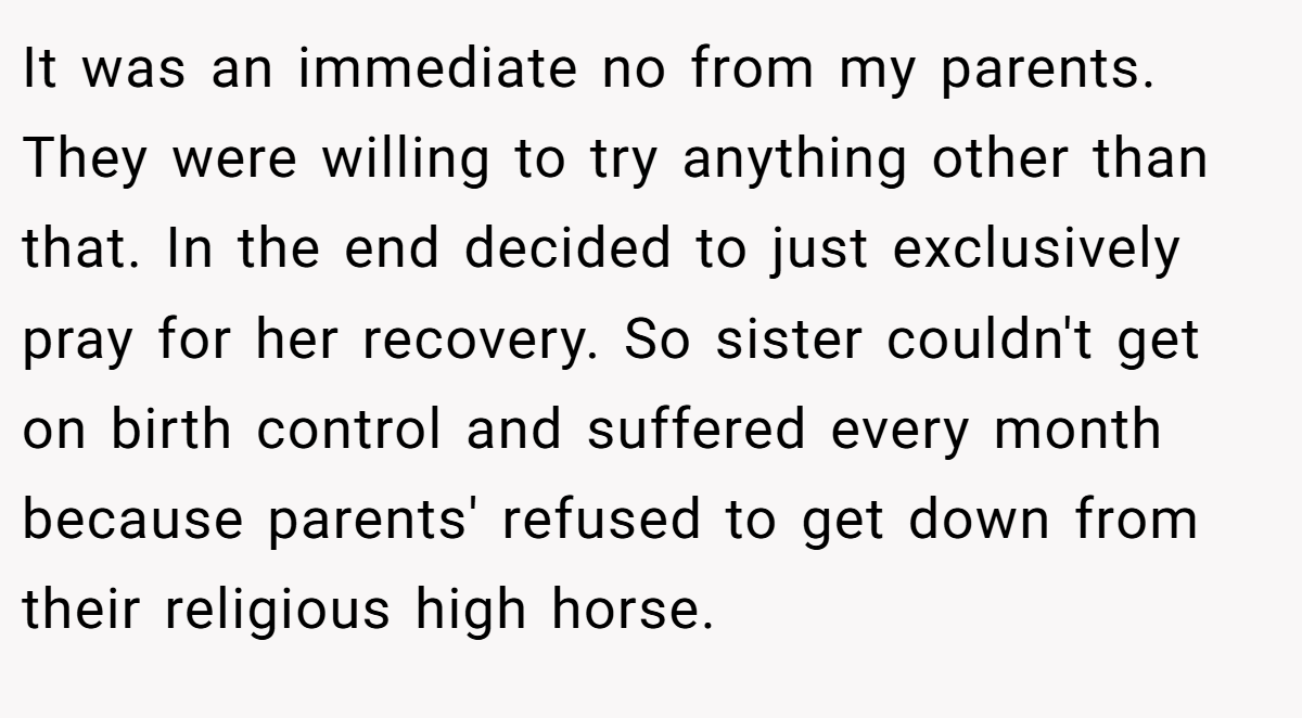 It was an immediate no from my parents. They were willing to try anything other than that. In the end decided to just exclusively pray for her recovery. So sister couldn't get on birth control and suffered every month because parents' refused to get down from their religious high horse.