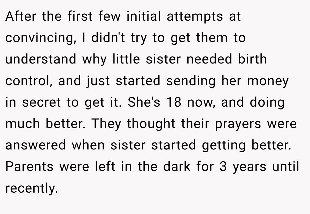 After the first few initial attempts at convincing, I didn't try to get them to understand why little sister needed birth control, and just started sending her money in secret to get it. She's 18 now, and doing much better. They thought their prayers were answered when sister started getting better. Parents were left in the dark for 3 years until recently.