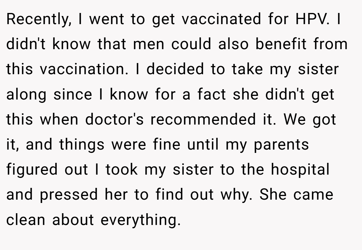 Recently, I went to get vaccinated for HPV. I didn't know that men could also benefit from this vaccination. I decided to take my sister along since I know for a fact she didn't get this when doctor's recommended it. We got it, and things were fine until my parents figured out I took my sister to the hospital and pressed her to find out why. She came clean about everything.