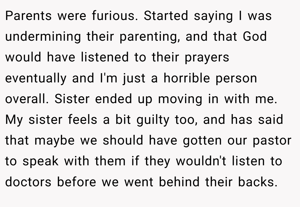 Parents were furious. Started saying I was undermining their parenting, and that God would have listened to their prayers eventually and I'm just a horrible person overall. Sister ended up moving in with me. My sister feels a bit guilty too, and has said that maybe we should have gotten our pastor to speak with them if they wouldn't listen to doctors before we went behind their backs.