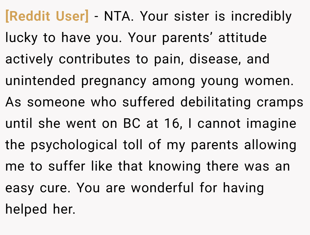 [Reddit User] − NTA. Your sister is incredibly lucky to have you. Your parents’ attitude actively contributes to pain, disease, and unintended pregnancy among young women. As someone who suffered debilitating cramps until she went on BC at 16, I cannot imagine the psychological toll of my parents allowing me to suffer like that knowing there was an easy cure. You are wonderful for having helped her.