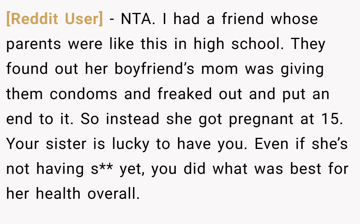 [Reddit User] − NTA. I had a friend whose parents were like this in high school. They found out her boyfriend’s mom was giving them condoms and freaked out and put an end to it. So instead she got pregnant at 15. Your sister is lucky to have you. Even if she’s not having s** yet, you did what was best for her health overall.