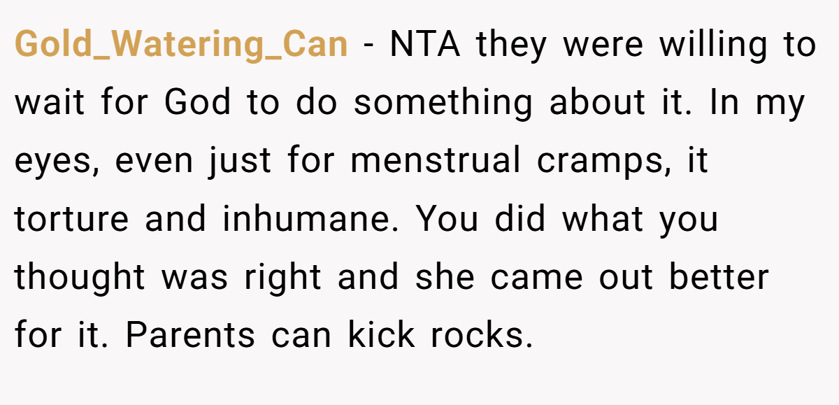 Gold_Watering_Can − NTA they were willing to wait for God to do something about it. In my eyes, even just for menstrual cramps, it torture and inhumane. You did what you thought was right and she came out better for it. Parents can kick rocks.