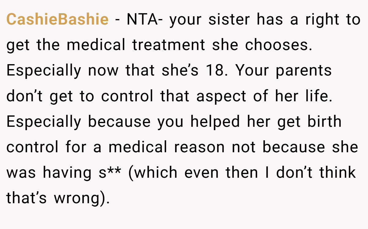 CashieBashie − NTA- your sister has a right to get the medical treatment she chooses. Especially now that she’s 18. Your parents don’t get to control that aspect of her life. Especially because you helped her get birth control for a medical reason not because she was having s** (which even then I don’t think that’s wrong).