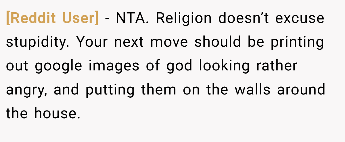 [Reddit User] − NTA. Religion doesn’t excuse stupidity. Your next move should be printing out google images of god looking rather angry, and putting them on the walls around the house.