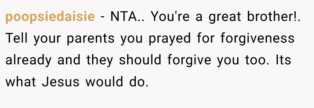 poopsiedaisie − NTA.. You're a great brother!. Tell your parents you prayed for forgiveness already and they should forgive you too. Its what Jesus would do.