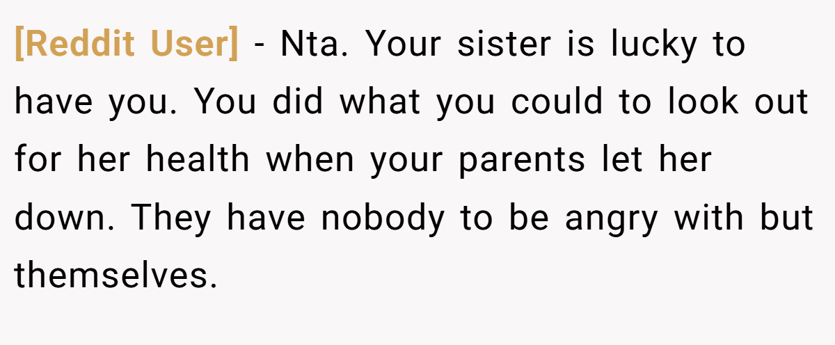 [Reddit User] − Nta. Your sister is lucky to have you. You did what you could to look out for her health when your parents let her down. They have nobody to be angry with but themselves.