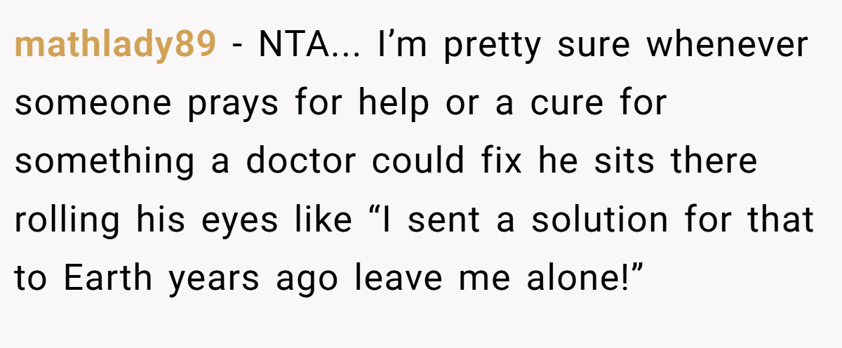 mathlady89 − NTA... I’m pretty sure whenever someone prays for help or a cure for something a doctor could fix he sits there rolling his eyes like “I sent a solution for that to Earth years ago leave me alone!”