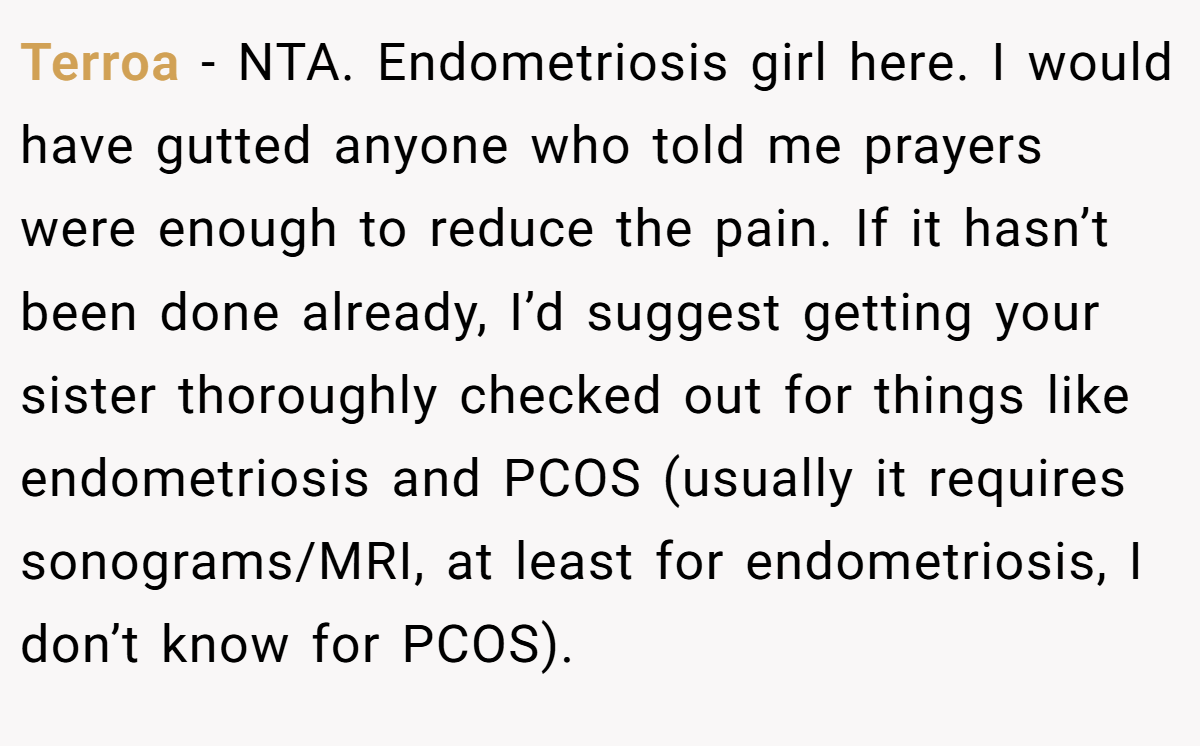 Terroa − NTA. Endometriosis girl here. I would have gutted anyone who told me prayers were enough to reduce the pain. If it hasn’t been done already, I’d suggest getting your sister thoroughly checked out for things like endometriosis and PCOS (usually it requires sonograms/MRI, at least for endometriosis, I don’t know for PCOS).