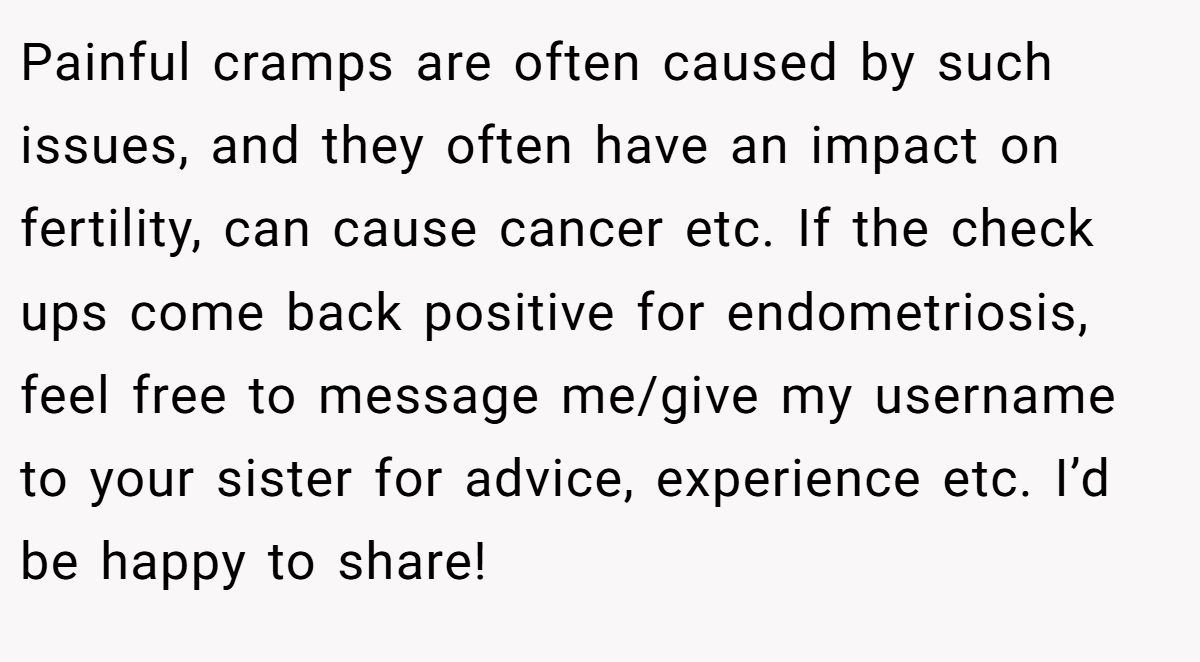 Painful cramps are often caused by such issues, and they often have an impact on fertility, can cause cancer etc. If the check ups come back positive for endometriosis, feel free to message me/give my username to your sister for advice, experience etc. I’d be happy to share!