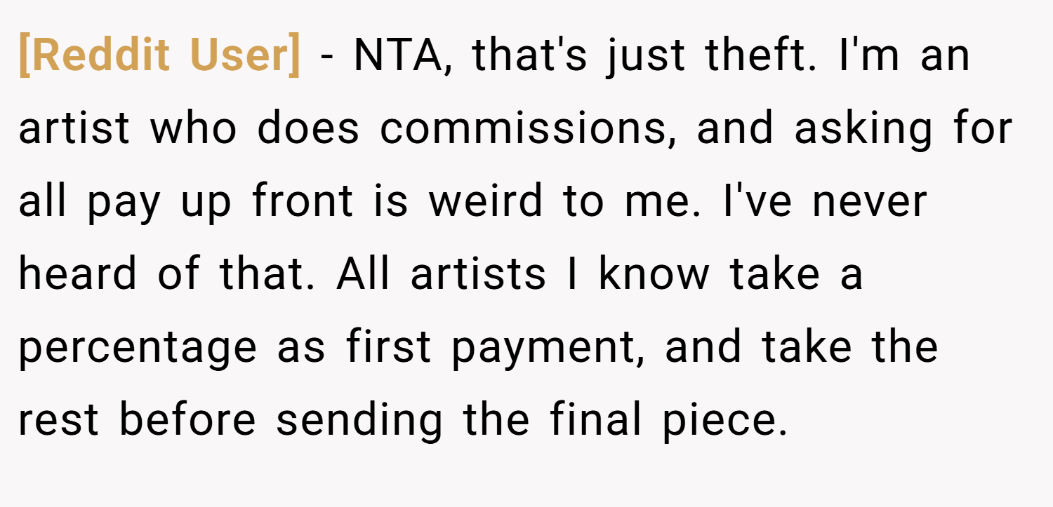 [Reddit User] − NTA, that's just theft. I'm an artist who does commissions, and asking for all pay up front is weird to me. I've never heard of that. All artists I know take a percentage as first payment, and take the rest before sending the final piece.