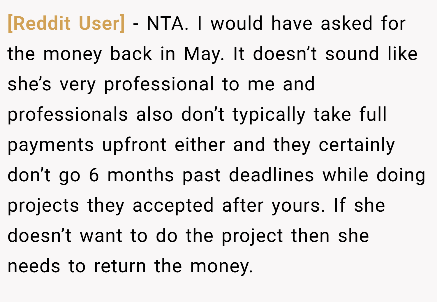 [Reddit User] − NTA. I would have asked for the money back in May. It doesn’t sound like she’s very professional to me and professionals also don’t typically take full payments upfront either and they certainly don’t go 6 months past deadlines while doing projects they accepted after yours. If she doesn’t want to do the project then she needs to return the money.