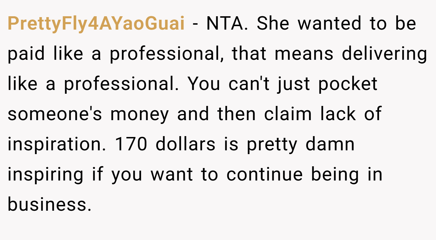 PrettyFly4AYaoGuai − NTA. She wanted to be paid like a professional, that means delivering like a professional. You can't just pocket someone's money and then claim lack of inspiration. 170 dollars is pretty damn inspiring if you want to continue being in business.