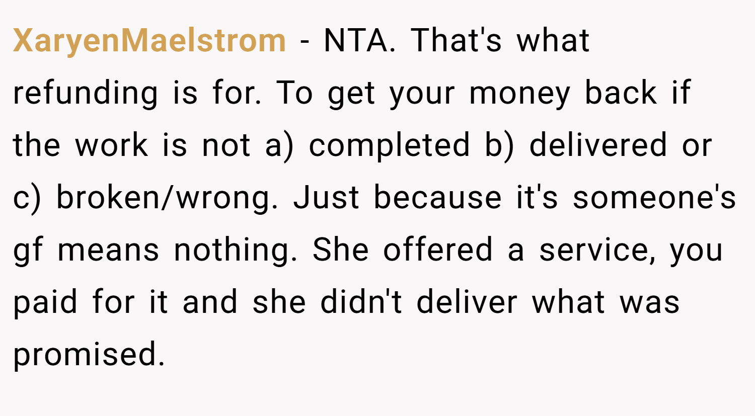 XaryenMaelstrom − NTA. That's what refunding is for. To get your money back if the work is not a) completed b) delivered or c) broken/wrong. Just because it's someone's gf means nothing. She offered a service, you paid for it and she didn't deliver what was promised.