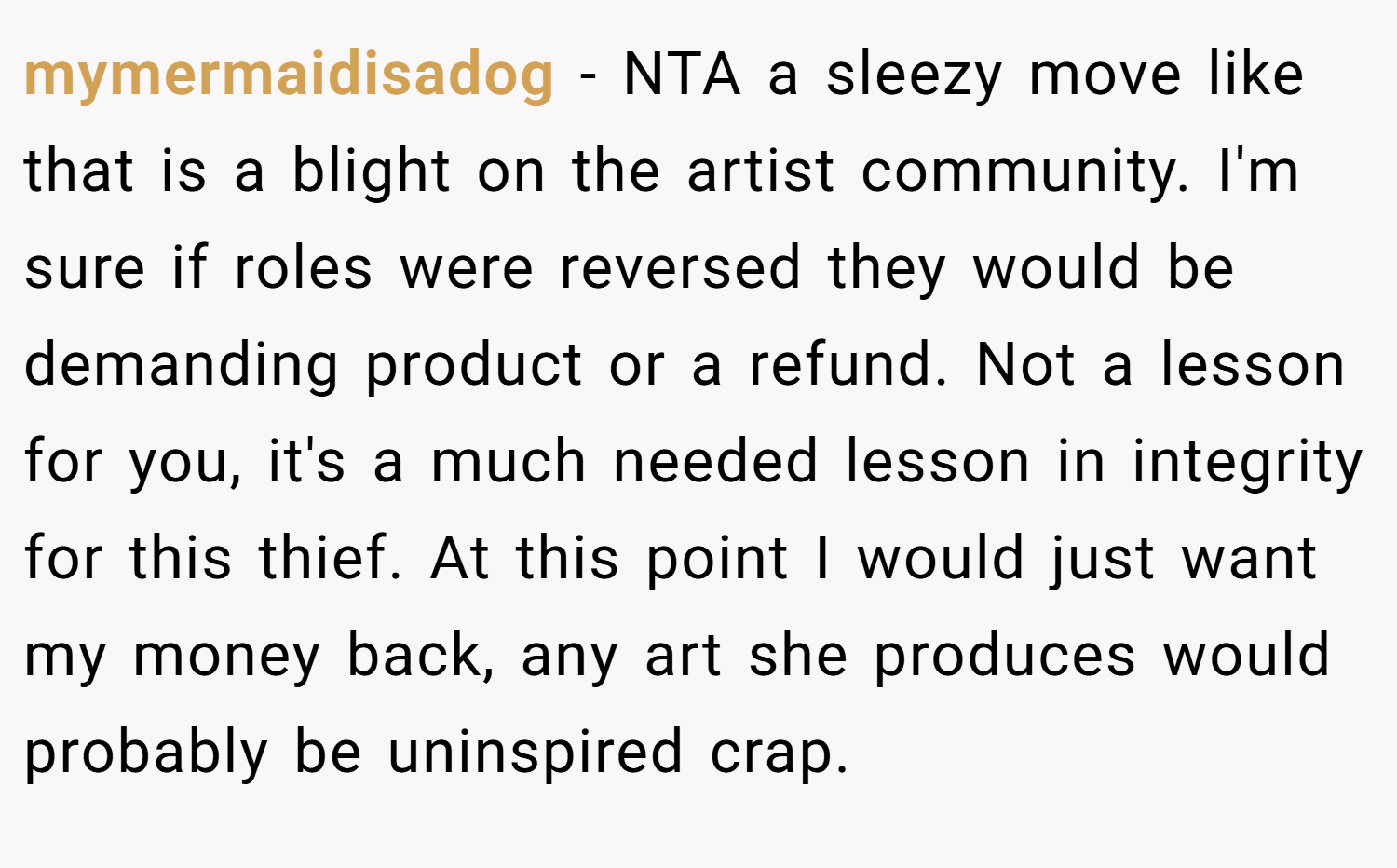 mymermaidisadog − NTA a sleezy move like that is a blight on the artist community. I'm sure if roles were reversed they would be demanding product or a refund. Not a lesson for you, it's a much needed lesson in integrity for this thief. At this point I would just want my money back, any art she produces would probably be uninspired crap.
