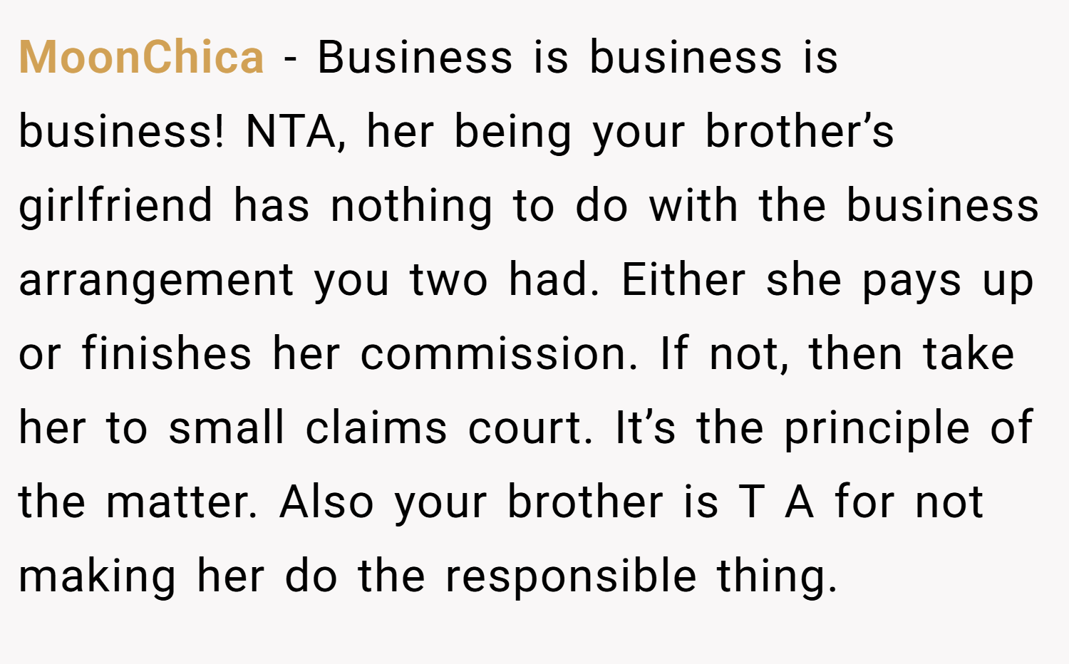MoonChica − Business is business is business! NTA, her being your brother’s girlfriend has nothing to do with the business arrangement you two had. Either she pays up or finishes her commission. If not, then take her to small claims court. It’s the principle of the matter. Also your brother is T A for not making her do the responsible thing.