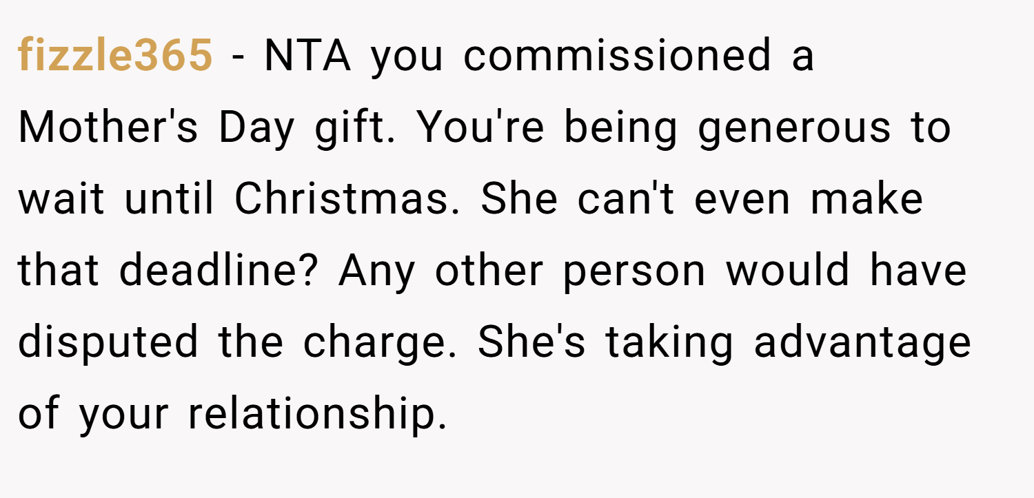 fizzle365 − NTA you commissioned a Mother's Day gift. You're being generous to wait until Christmas. She can't even make that deadline? Any other person would have disputed the charge. She's taking advantage of your relationship.