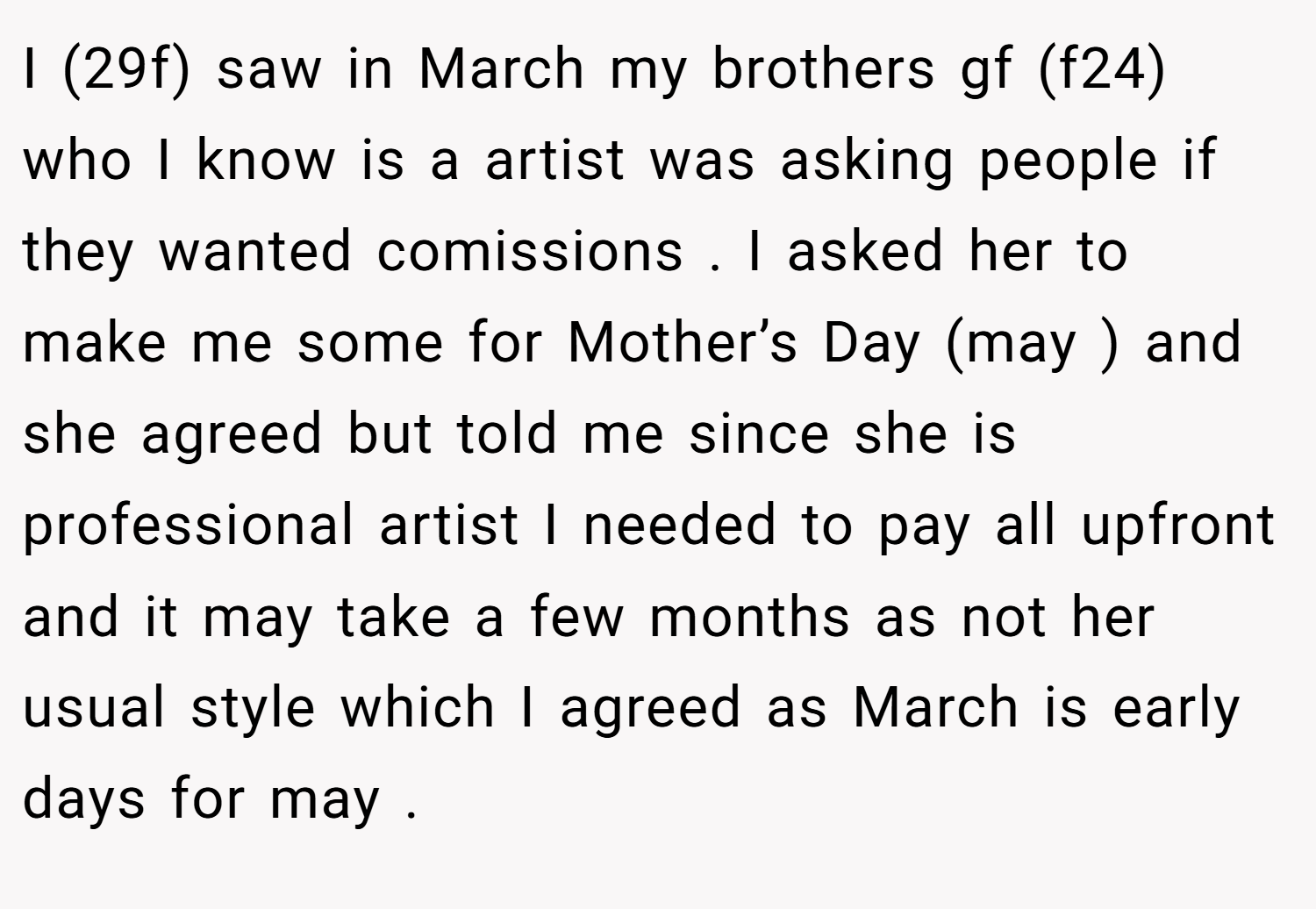 I (29f) saw in March my brothers gf (f24) who I know is a artist was asking people if they wanted comissions . I asked her to make me some for Mother’s Day (may ) and she agreed but told me since she is professional artist I needed to pay all upfront and it may take a few months as not her usual style which I agreed as March is early days for may .