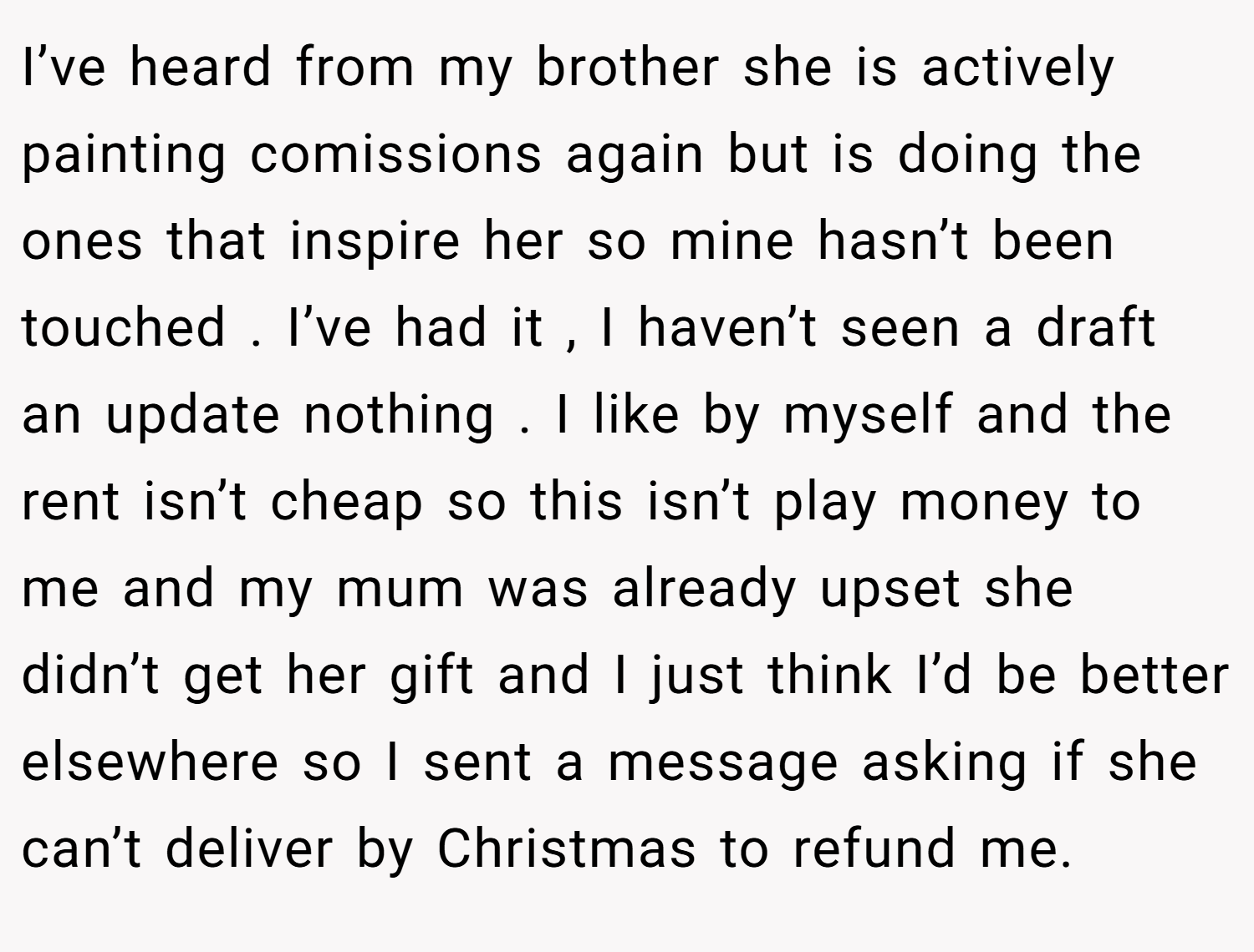 I’ve heard from my brother she is actively painting comissions again but is doing the ones that inspire her so mine hasn’t been touched . I’ve had it , I haven’t seen a draft an update nothing . I like by myself and the rent isn’t cheap so this isn’t play money to me and my mum was already upset she didn’t get her gift and I just think I’d be better elsewhere so I sent a message asking if she can’t deliver by Christmas to refund me.