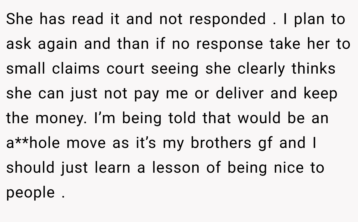 She has read it and not responded . I plan to ask again and than if no response take her to small claims court seeing she clearly thinks she can just not pay me or deliver and keep the money. I’m being told that would be an a**hole move as it’s my brothers gf and I should just learn a lesson of being nice to people .
