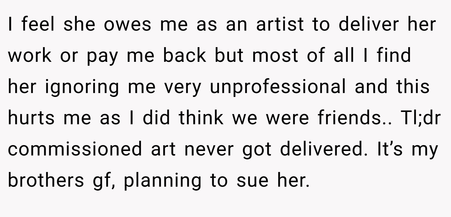 I feel she owes me as an artist to deliver her work or pay me back but most of all I find her ignoring me very unprofessional and this hurts me as I did think we were friends.. Tl;dr commissioned art never got delivered. It’s my brothers gf, planning to sue her.