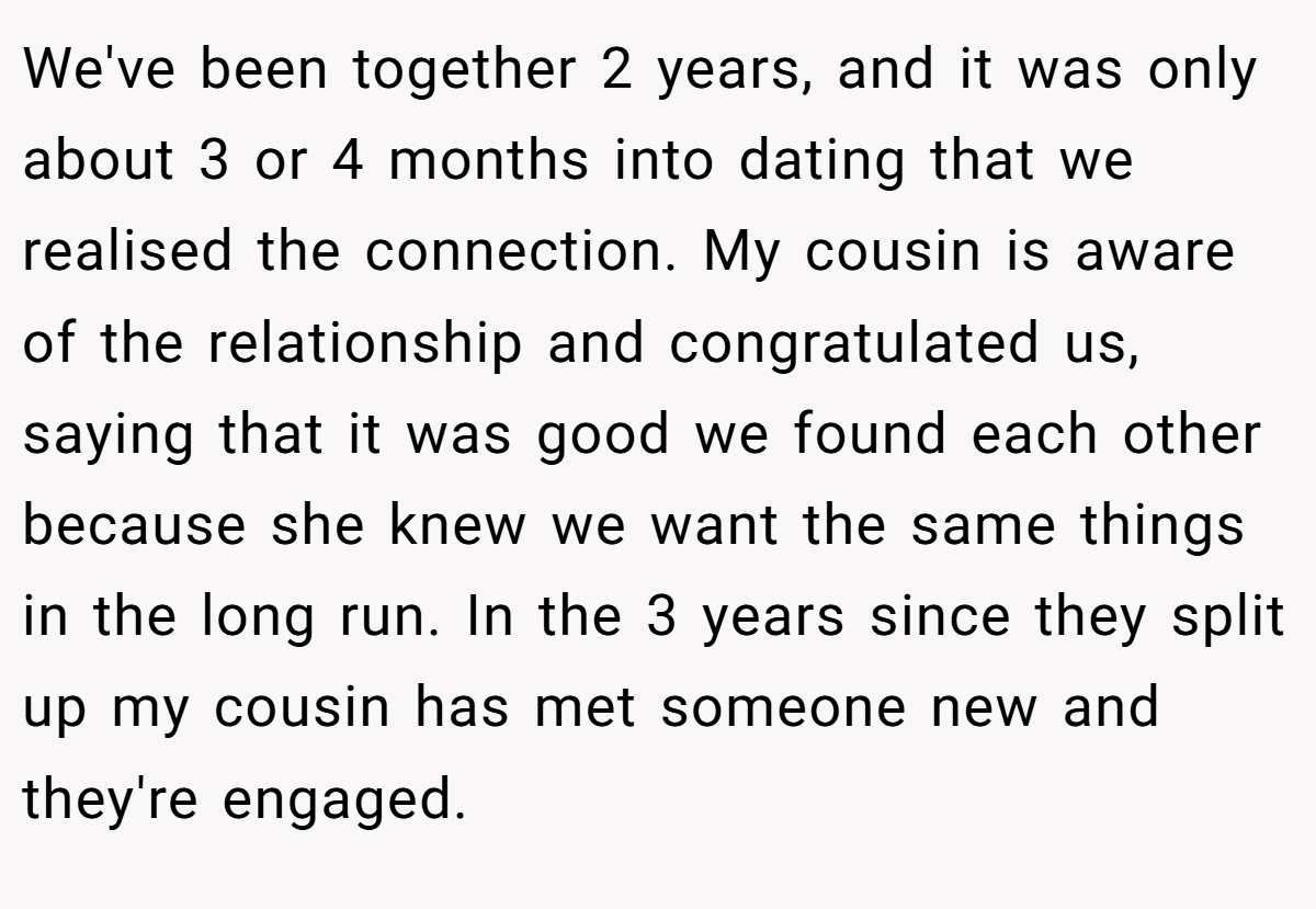 We've been together 2 years, and it was only about 3 or 4 months into dating that we realised the connection. My cousin is aware of the relationship and congratulated us, saying that it was good we found each other because she knew we want the same things in the long run. In the 3 years since they split up my cousin has met someone new and they're engaged.