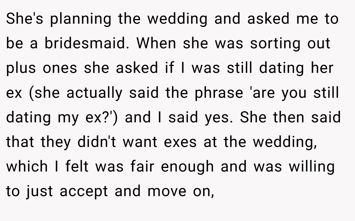She's planning the wedding and asked me to be a bridesmaid. When she was sorting out plus ones she asked if I was still dating her ex (she actually said the phrase 'are you still dating my ex?') and I said yes. She then said that they didn't want exes at the wedding, which I felt was fair enough and was willing to just accept and move on,