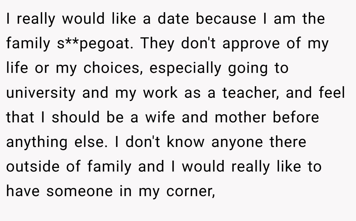 I really would like a date because I am the family s**pegoat. They don't approve of my life or my choices, especially going to university and my work as a teacher, and feel that I should be a wife and mother before anything else. I don't know anyone there outside of family and I would really like to have someone in my corner,