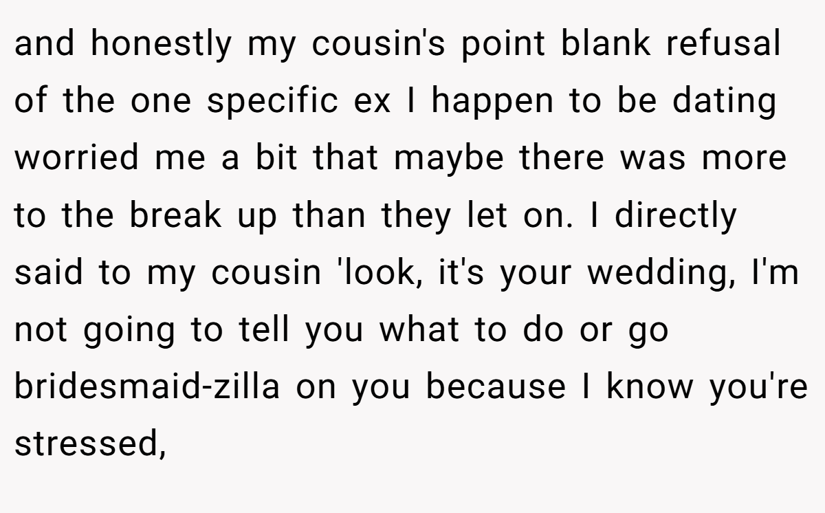 and honestly my cousin's point blank refusal of the one specific ex I happen to be dating worried me a bit that maybe there was more to the break up than they let on. I directly said to my cousin 'look, it's your wedding, I'm not going to tell you what to do or go bridesmaid-zilla on you because I know you're stressed,