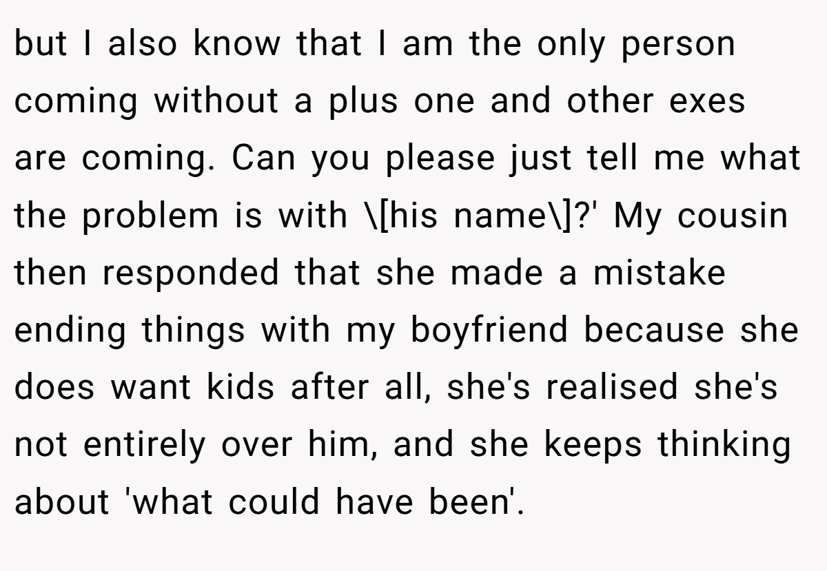but I also know that I am the only person coming without a plus one and other exes are coming. Can you please just tell me what the problem is with \[his name\]?' My cousin then responded that she made a mistake ending things with my boyfriend because she does want kids after all, she's realised she's not entirely over him, and she keeps thinking about 'what could have been'.