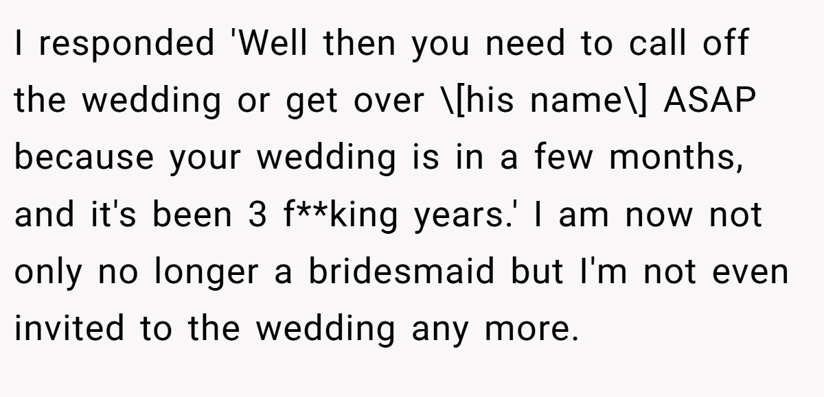 I responded 'Well then you need to call off the wedding or get over \[his name\] ASAP because your wedding is in a few months, and it's been 3 f**king years.' I am now not only no longer a bridesmaid but I'm not even invited to the wedding any more.