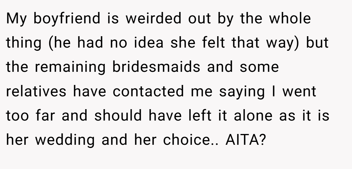 My boyfriend is weirded out by the whole thing (he had no idea she felt that way) but the remaining bridesmaids and some relatives have contacted me saying I went too far and should have left it alone as it is her wedding and her choice.. AITA?