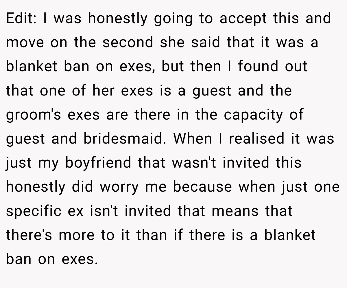 Edit: I was honestly going to accept this and move on the second she said that it was a blanket ban on exes, but then I found out that one of her exes is a guest and the groom's exes are there in the capacity of guest and bridesmaid. When I realised it was just my boyfriend that wasn't invited this honestly did worry me because when just one specific ex isn't invited that means that there's more to it than if there is a blanket ban on exes.
