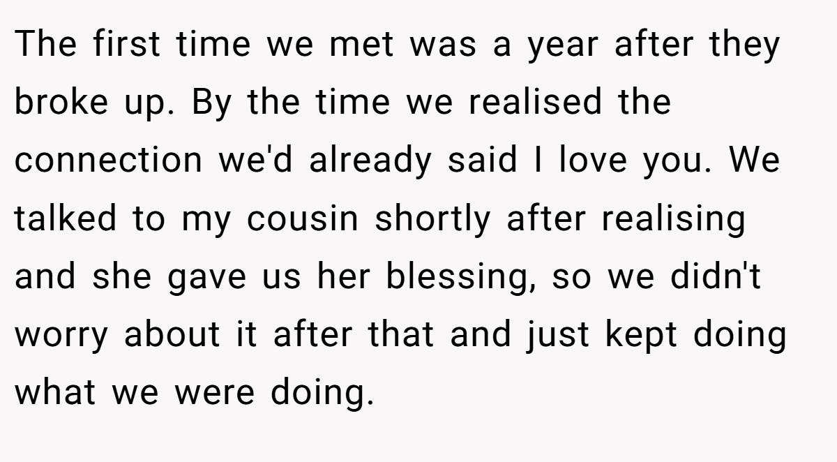 The first time we met was a year after they broke up. By the time we realised the connection we'd already said I love you. We talked to my cousin shortly after realising and she gave us her blessing, so we didn't worry about it after that and just kept doing what we were doing.