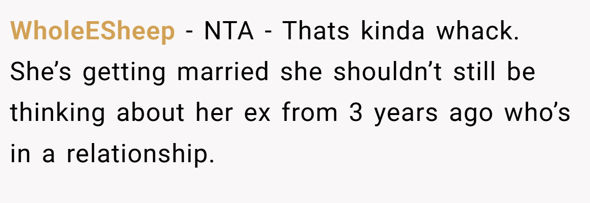 WholeESheep − NTA - Thats kinda whack. She’s getting married she shouldn’t still be thinking about her ex from 3 years ago who’s in a relationship.