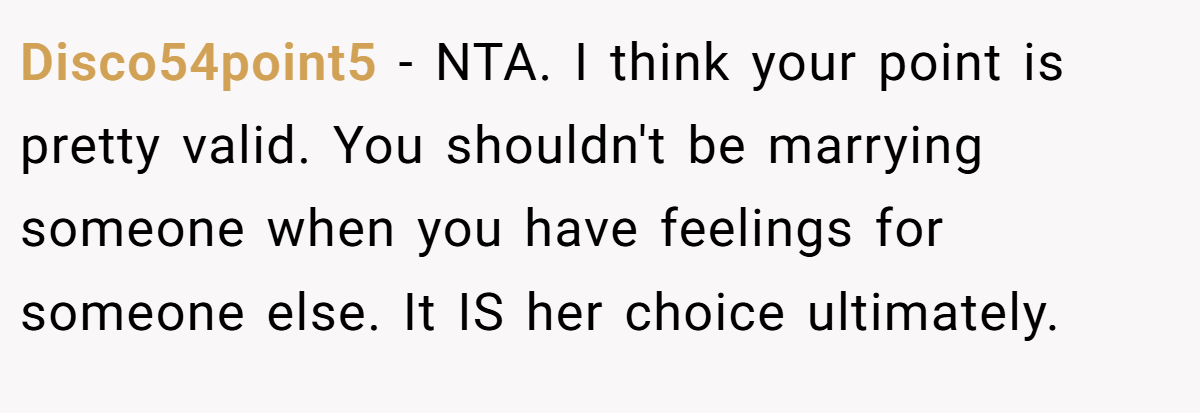 Disco54point5 − NTA. I think your point is pretty valid. You shouldn't be marrying someone when you have feelings for someone else. It IS her choice ultimately.