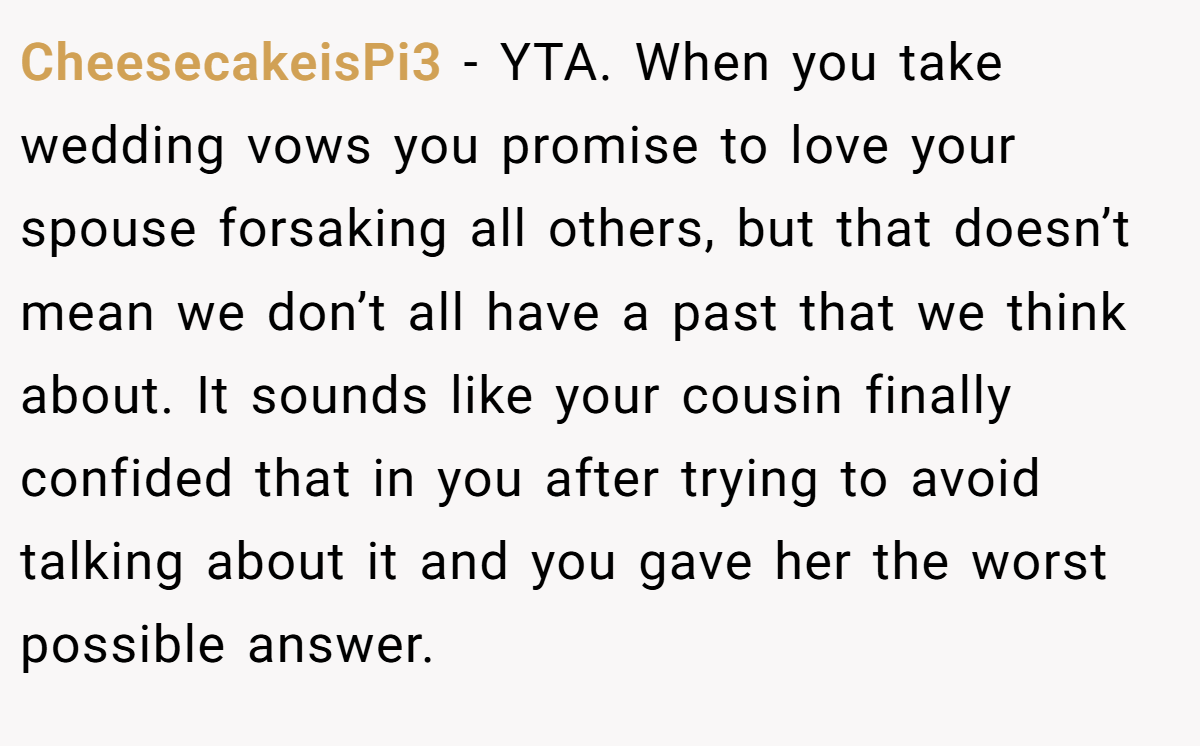 CheesecakeisPi3 − YTA. When you take wedding vows you promise to love your spouse forsaking all others, but that doesn’t mean we don’t all have a past that we think about. It sounds like your cousin finally confided that in you after trying to avoid talking about it and you gave her the worst possible answer.