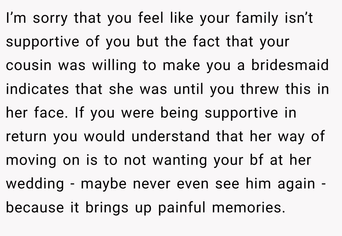 I’m sorry that you feel like your family isn’t supportive of you but the fact that your cousin was willing to make you a bridesmaid indicates that she was until you threw this in her face. If you were being supportive in return you would understand that her way of moving on is to not wanting your bf at her wedding - maybe never even see him again - because it brings up painful memories.