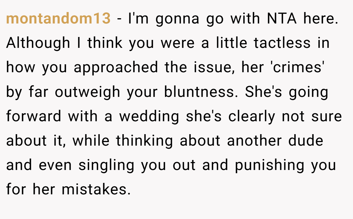 montandom13 − I'm gonna go with NTA here. Although I think you were a little tactless in how you approached the issue, her 'crimes' by far outweigh your bluntness. She's going forward with a wedding she's clearly not sure about it, while thinking about another dude and even singling you out and punishing you for her mistakes.