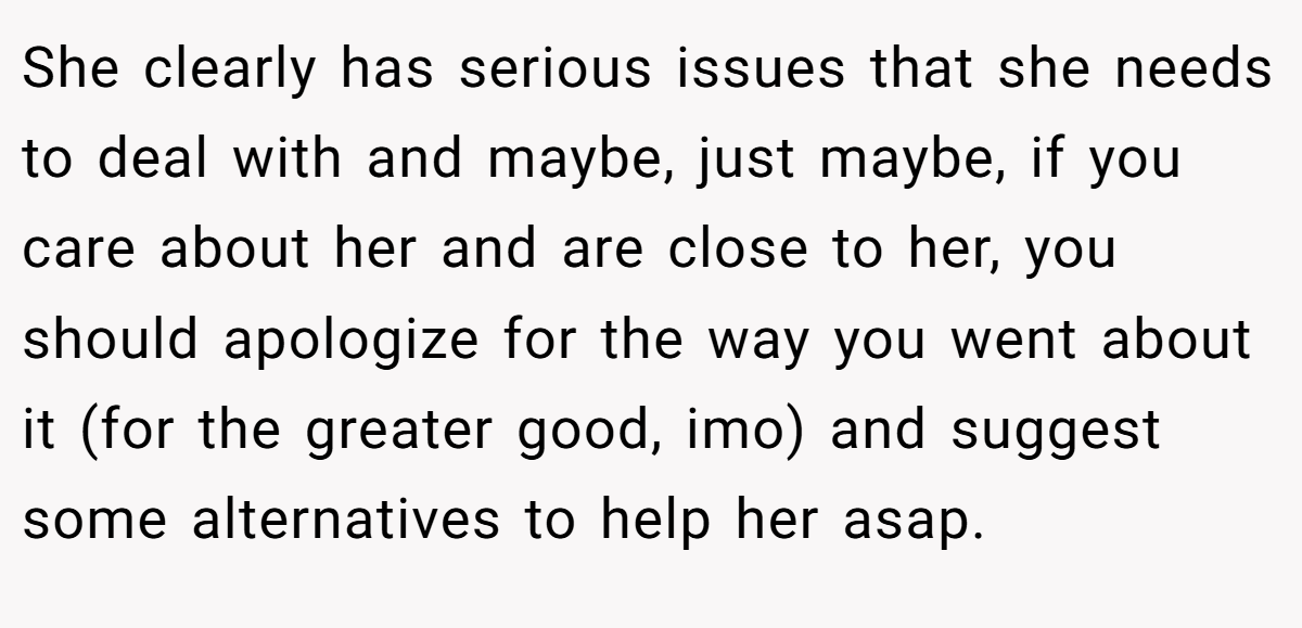 She clearly has serious issues that she needs to deal with and maybe, just maybe, if you care about her and are close to her, you should apologize for the way you went about it (for the greater good, imo) and suggest some alternatives to help her asap.