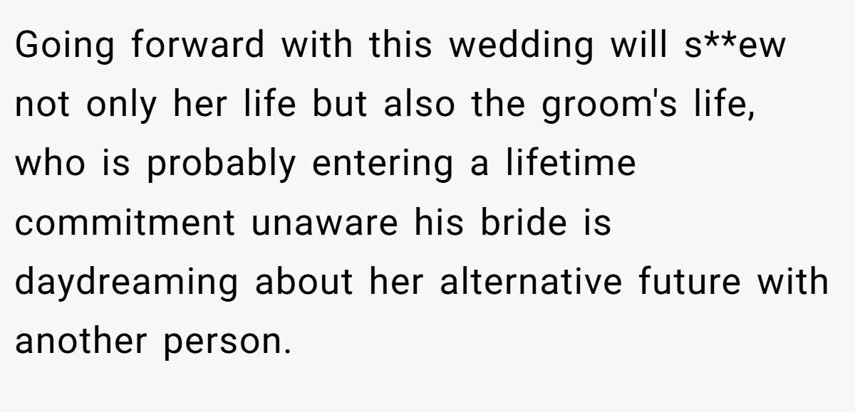 Going forward with this wedding will s**ew not only her life but also the groom's life, who is probably entering a lifetime commitment unaware his bride is daydreaming about her alternative future with another person.