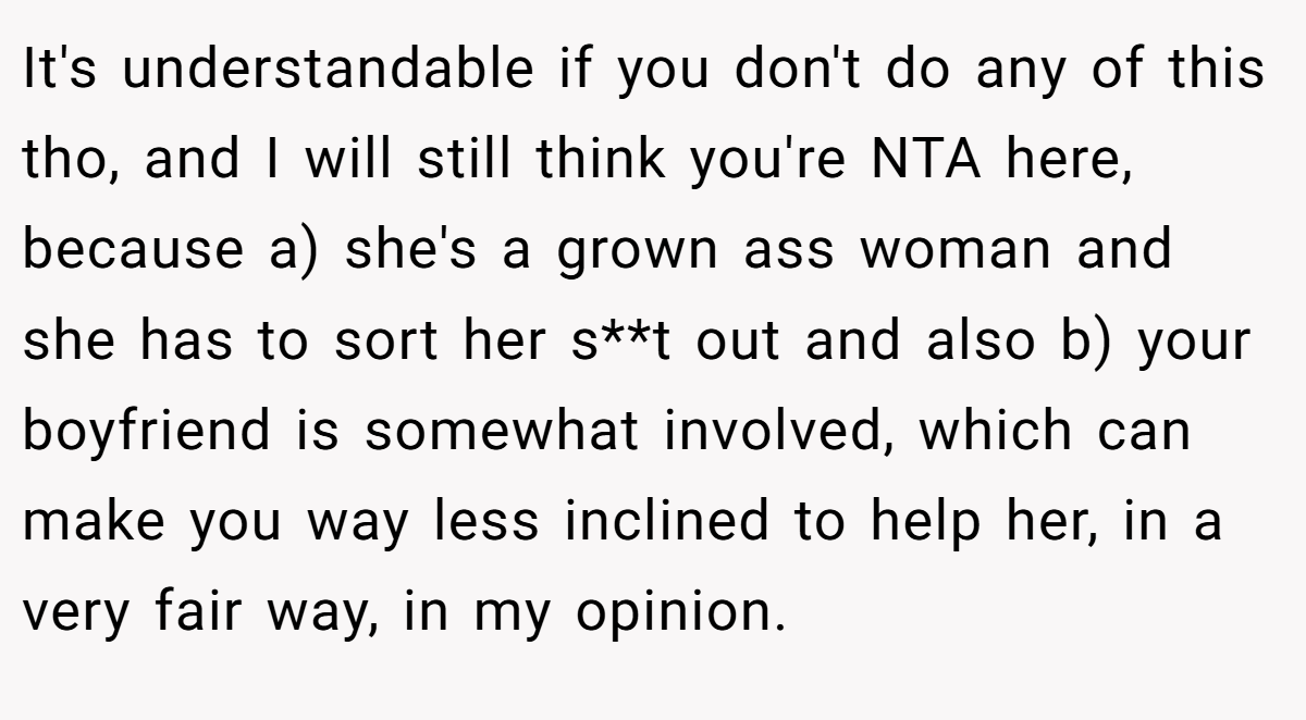 It's understandable if you don't do any of this tho, and I will still think you're NTA here, because a) she's a grown ass woman and she has to sort her s**t out and also b) your boyfriend is somewhat involved, which can make you way less inclined to help her, in a very fair way, in my opinion.