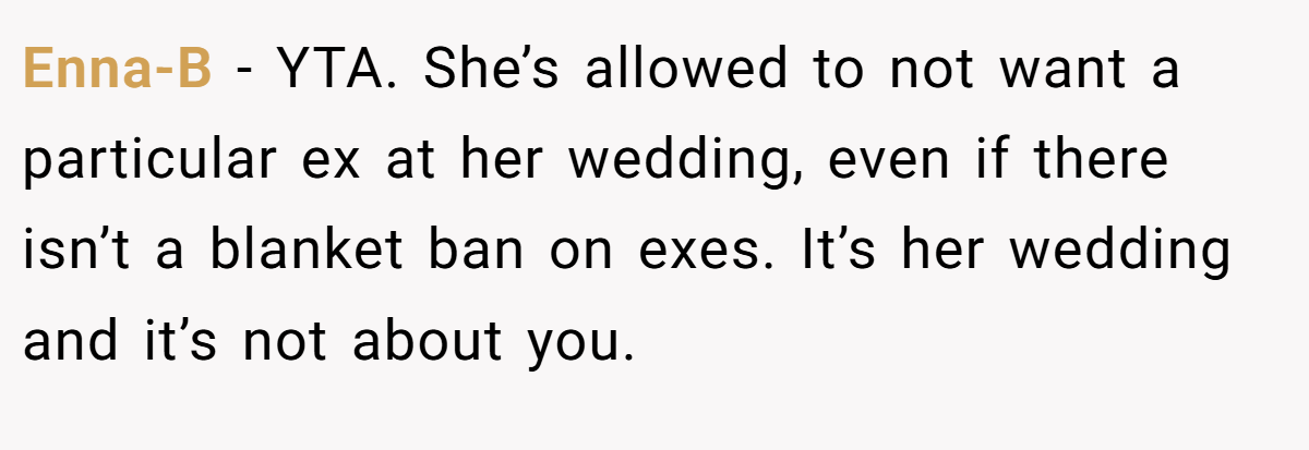 Enna-B − YTA. She’s allowed to not want a particular ex at her wedding, even if there isn’t a blanket ban on exes. It’s her wedding and it’s not about you.