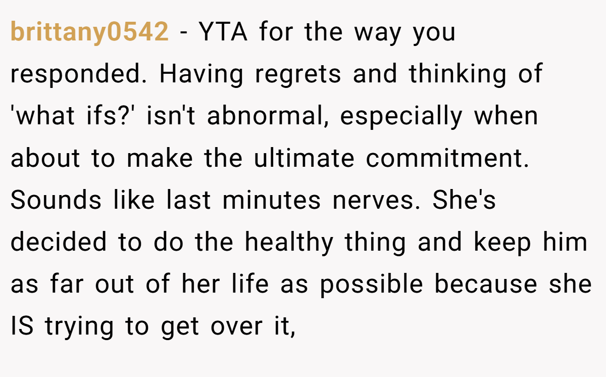 brittany0542 − YTA for the way you responded. Having regrets and thinking of 'what ifs?' isn't abnormal, especially when about to make the ultimate commitment. Sounds like last minutes nerves. She's decided to do the healthy thing and keep him as far out of her life as possible because she IS trying to get over it,