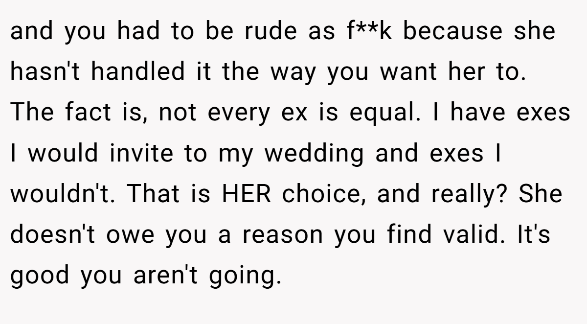 and you had to be rude as f**k because she hasn't handled it the way you want her to. The fact is, not every ex is equal. I have exes I would invite to my wedding and exes I wouldn't. That is HER choice, and really? She doesn't owe you a reason you find valid. It's good you aren't going.