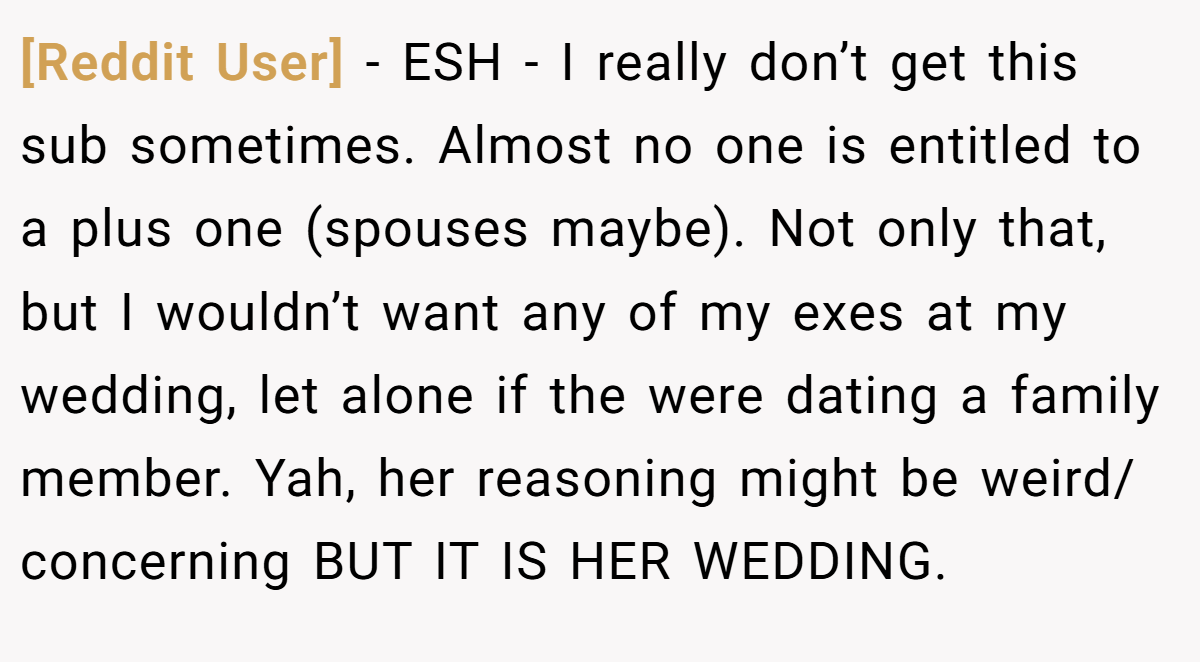 [Reddit User] − ESH - I really don’t get this sub sometimes. Almost no one is entitled to a plus one (spouses maybe). Not only that, but I wouldn’t want any of my exes at my wedding, let alone if the were dating a family member. Yah, her reasoning might be weird/ concerning BUT IT IS HER WEDDING.