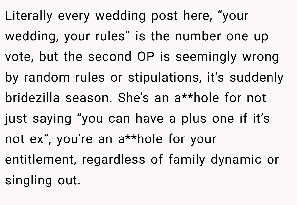 Literally every wedding post here, “your wedding, your rules” is the number one up vote, but the second OP is seemingly wrong by random rules or stipulations, it’s suddenly bridezilla season. She’s an a**hole for not just saying “you can have a plus one if it’s not ex”, you’re an a**hole for your entitlement, regardless of family dynamic or singling out.