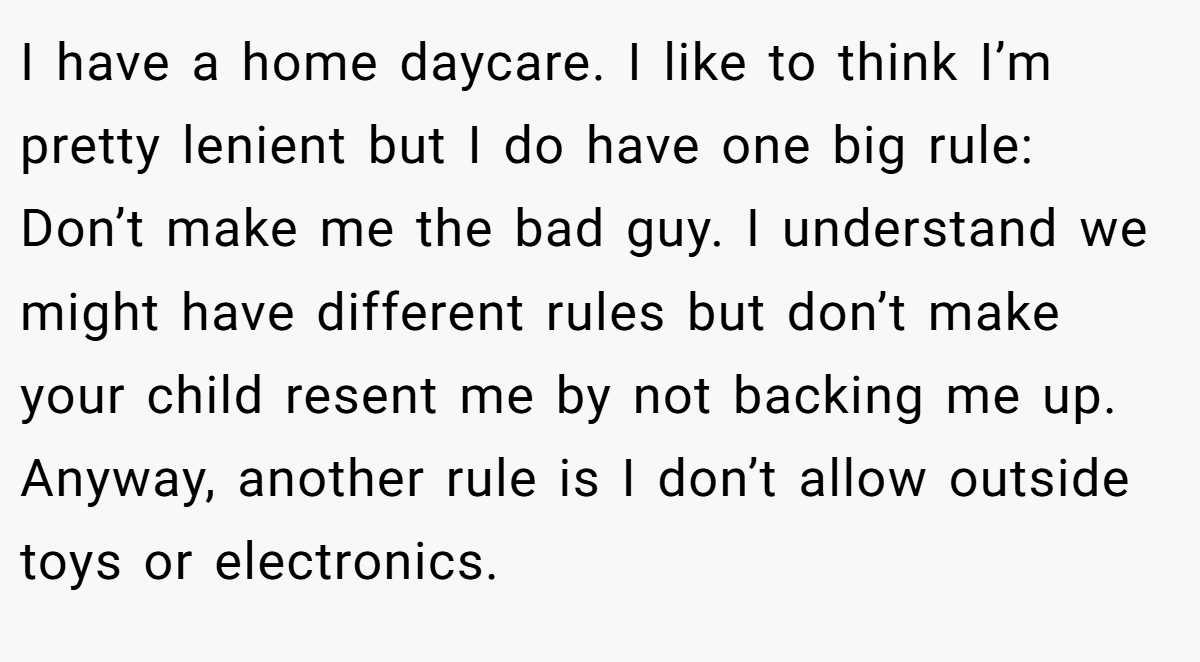 I have a home daycare. I like to think I’m pretty lenient but I do have one big rule: Don’t make me the bad guy. I understand we might have different rules but don’t make your child resent me by not backing me up. Anyway, another rule is I don’t allow outside toys or electronics.