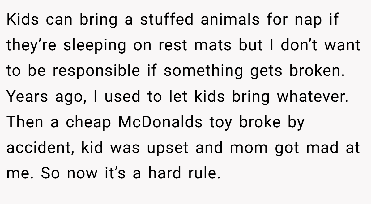 Kids can bring a stuffed animals for nap if they’re sleeping on rest mats but I don’t want to be responsible if something gets broken. Years ago, I used to let kids bring whatever. Then a cheap McDonalds toy broke by accident, kid was upset and mom got mad at me. So now it’s a hard rule.